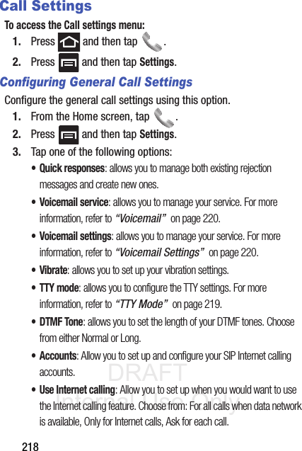DRAFT Internal Use Only218Call SettingsTo access the Call settings menu:1. Press   and then tap  . 2. Press   and then tap Settings.Configuring General Call SettingsConfigure the general call settings using this option.1. From the Home screen, tap  .2. Press   and then tap Settings.3. Tap one of the following options:• Quick responses: allows you to manage both existing rejection messages and create new ones. • Voicemail service: allows you to manage your service. For more information, refer to “Voicemail”  on page 220.• Voicemail settings: allows you to manage your service. For more information, refer to “Voicemail Settings”  on page 220.•Vibrate: allows you to set up your vibration settings.• TTY mode: allows you to configure the TTY settings. For more information, refer to “TTY Mode”  on page 219.•DTMF Tone: allows you to set the length of your DTMF tones. Choose from either Normal or Long.• Accounts: Allow you to set up and configure your SIP Internet calling accounts.• Use Internet calling: Allow you to set up when you would want to use the Internet calling feature. Choose from: For all calls when data network is available, Only for Internet calls, Ask for each call.