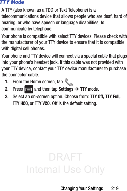 DRAFT Internal Use OnlyChanging Your Settings       219TTY ModeA TTY (also known as a TDD or Text Telephone) is a telecommunications device that allows people who are deaf, hard of hearing, or who have speech or language disabilities, to communicate by telephone. Your phone is compatible with select TTY devices. Please check with the manufacturer of your TTY device to ensure that it is compatible with digital cell phones. Your phone and TTY device will connect via a special cable that plugs into your phone’s headset jack. If this cable was not provided with your TTY device, contact your TTY device manufacturer to purchase the connector cable.1. From the Home screen, tap  .2. Press   and then tap Settings ➔ TTY mode.3. Select an on-screen option. Choose from: TTY Off, TTY Full, TTY HCO, or TTY VCO. Off is the default setting.