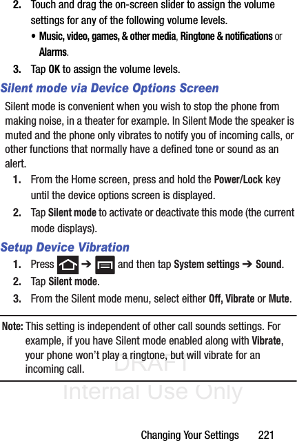 DRAFT Internal Use OnlyChanging Your Settings       2212. Touch and drag the on-screen slider to assign the volume settings for any of the following volume levels.• Music, video, games, &amp; other media, Ringtone &amp; notifications or Alarms.3. Tap OK to assign the volume levels.Silent mode via Device Options ScreenSilent mode is convenient when you wish to stop the phone from making noise, in a theater for example. In Silent Mode the speaker is muted and the phone only vibrates to notify you of incoming calls, or other functions that normally have a defined tone or sound as an alert.1. From the Home screen, press and hold the Power/Lock key until the device options screen is displayed.2. Tap Silent mode to activate or deactivate this mode (the current mode displays).Setup Device Vibration1. Press  ➔   and then tap System settings ➔ Sound.2. Tap Silent mode.3. From the Silent mode menu, select either Off, Vibrate or Mute.Note: This setting is independent of other call sounds settings. For example, if you have Silent mode enabled along with Vibrate, your phone won’t play a ringtone, but will vibrate for an incoming call.