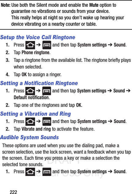 DRAFT Internal Use Only222Note: Use both the Silent mode and enable the Mute option to guarantee no vibrations or sounds from your device. This really helps at night so you don’t wake up hearing your device vibrating on a nearby counter or table.Setup the Voice Call Ringtone1. Press  ➔   and then tap System settings ➔ Sound.2. Tap Phone ringtone.3. Tap a ringtone from the available list. The ringtone briefly plays when selected.4. Tap OK to assign a ringer.Setting a Notification Ringtone1. Press  ➔   and then tap System settings ➔ Sound ➔ Default notification.2. Tap one of the ringtones and tap OK.Setting a Vibration and Ring1. Press  ➔   and then tap System settings ➔ Sound.2. Tap Vibrate and ring to activate the feature.Audible System SoundsThese options are used when you use the dialing pad, make a screen selection, use the lock screen, want a feedback when you tap the screen. Each time you press a key or make a selection the selected tone sounds.1. Press  ➔   and then tap System settings ➔ Sound.
