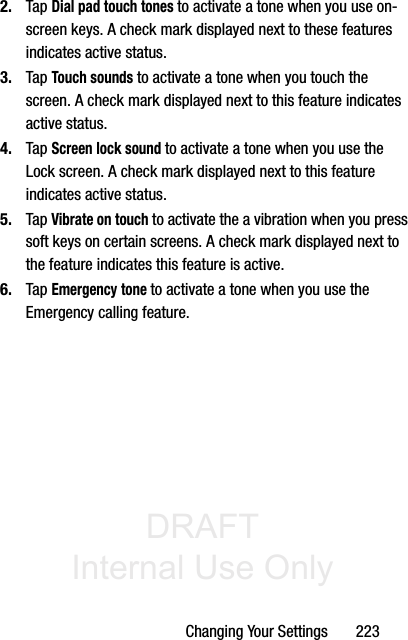 DRAFT Internal Use OnlyChanging Your Settings       2232. Tap Dial pad touch tones to activate a tone when you use on-screen keys. A check mark displayed next to these features indicates active status.3. Tap Touch sounds to activate a tone when you touch the screen. A check mark displayed next to this feature indicates active status.4. Tap Screen lock sound to activate a tone when you use the Lock screen. A check mark displayed next to this feature indicates active status.5. Tap Vibrate on touch to activate the a vibration when you press soft keys on certain screens. A check mark displayed next to the feature indicates this feature is active.6. Tap Emergency tone to activate a tone when you use the Emergency calling feature.