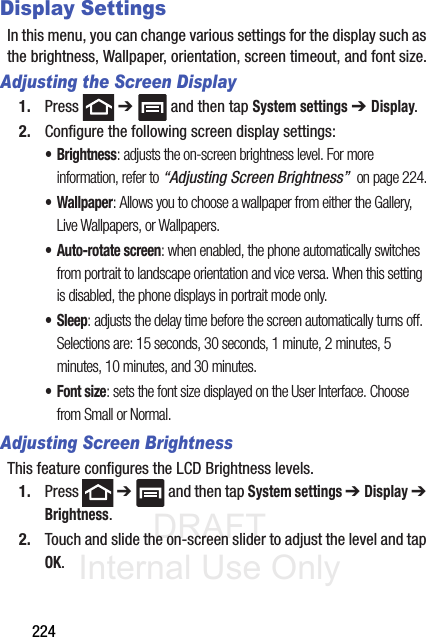 DRAFT Internal Use Only224Display SettingsIn this menu, you can change various settings for the display such as the brightness, Wallpaper, orientation, screen timeout, and font size.Adjusting the Screen Display1. Press  ➔   and then tap System settings ➔ Display. 2. Configure the following screen display settings:•Brightness: adjusts the on-screen brightness level. For more information, refer to “Adjusting Screen Brightness”  on page 224.•Wallpaper: Allows you to choose a wallpaper from either the Gallery, Live Wallpapers, or Wallpapers.• Auto-rotate screen: when enabled, the phone automatically switches from portrait to landscape orientation and vice versa. When this setting is disabled, the phone displays in portrait mode only.• Sleep: adjusts the delay time before the screen automatically turns off. Selections are: 15 seconds, 30 seconds, 1 minute, 2 minutes, 5 minutes, 10 minutes, and 30 minutes.•Font size: sets the font size displayed on the User Interface. Choose from Small or Normal.Adjusting Screen BrightnessThis feature configures the LCD Brightness levels.1. Press  ➔   and then tap System settings ➔ Display ➔ Brightness.2. Touch and slide the on-screen slider to adjust the level and tap OK.