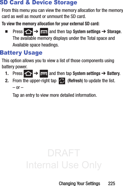 DRAFT Internal Use OnlyChanging Your Settings       225SD Card &amp; Device StorageFrom this menu you can view the memory allocation for the memory card as well as mount or unmount the SD card.To view the memory allocation for your external SD card:  Press  ➔   and then tap System settings ➔ Storage.The available memory displays under the Total space and Available space headings.Battery UsageThis option allows you to view a list of those components using battery power.1. Press  ➔   and then tap System settings ➔ Battery. 2. From the upper-right tap   (Refresh) to update the list.– or –Tap an entry to view more detailed information.