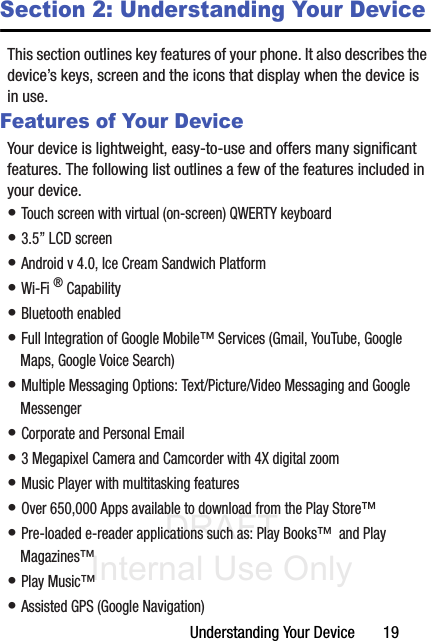 DRAFT Internal Use OnlyUnderstanding Your Device       19Section 2: Understanding Your DeviceThis section outlines key features of your phone. It also describes the device’s keys, screen and the icons that display when the device is in use.Features of Your DeviceYour device is lightweight, easy-to-use and offers many significant features. The following list outlines a few of the features included in your device.• Touch screen with virtual (on-screen) QWERTY keyboard• 3.5” LCD screen• Android v 4.0, Ice Cream Sandwich Platform• Wi-Fi ® Capability• Bluetooth enabled• Full Integration of Google Mobile™ Services (Gmail, YouTube, Google Maps, Google Voice Search)• Multiple Messaging Options: Text/Picture/Video Messaging and Google Messenger• Corporate and Personal Email• 3 Megapixel Camera and Camcorder with 4X digital zoom• Music Player with multitasking features• Over 650,000 Apps available to download from the Play Store™• Pre-loaded e-reader applications such as: Play Books™  and Play Magazines™ • Play Music™• Assisted GPS (Google Navigation)
