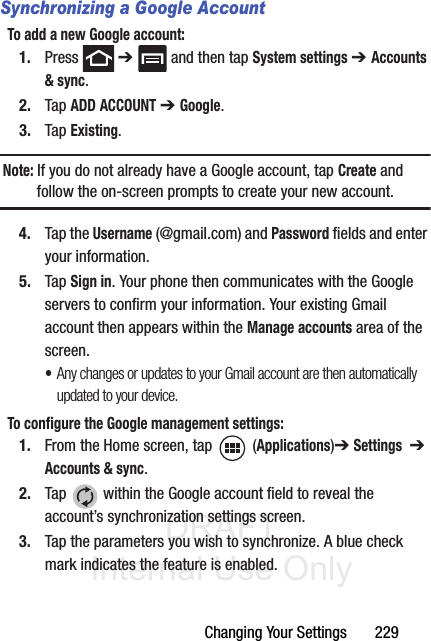 DRAFT Internal Use OnlyChanging Your Settings       229Synchronizing a Google AccountTo add a new Google account:1. Press  ➔   and then tap System settings ➔ Accounts &amp; sync.2. Tap ADD ACCOUNT ➔ Google.3. Tap Existing.Note: If you do not already have a Google account, tap Create and follow the on-screen prompts to create your new account.4. Tap the Username (@gmail.com) and Password fields and enter your information.5. Tap Sign in. Your phone then communicates with the Google servers to confirm your information. Your existing Gmail account then appears within the Manage accounts area of the screen.•Any changes or updates to your Gmail account are then automatically updated to your device.To configure the Google management settings:1. From the Home screen, tap  (Applications)➔ Settings  ➔ Accounts &amp; sync.2. Tap   within the Google account field to reveal the account’s synchronization settings screen.3. Tap the parameters you wish to synchronize. A blue check mark indicates the feature is enabled.