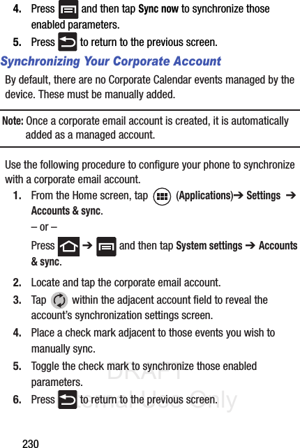 DRAFT Internal Use Only2304. Press   and then tap Sync now to synchronize those enabled parameters.5. Press   to return to the previous screen.Synchronizing Your Corporate AccountBy default, there are no Corporate Calendar events managed by the device. These must be manually added. Note: Once a corporate email account is created, it is automatically added as a managed account. Use the following procedure to configure your phone to synchronize with a corporate email account.1. From the Home screen, tap  (Applications)➔ Settings  ➔ Accounts &amp; sync.– or –Press  ➔   and then tap System settings ➔ Accounts &amp; sync.2. Locate and tap the corporate email account.3. Tap   within the adjacent account field to reveal the account’s synchronization settings screen.4. Place a check mark adjacent to those events you wish to manually sync.5. Toggle the check mark to synchronize those enabled parameters.6. Press   to return to the previous screen.