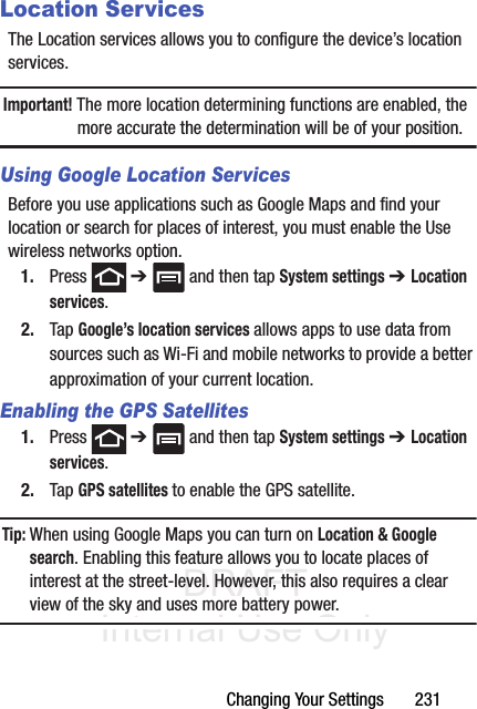 DRAFT Internal Use OnlyChanging Your Settings       231Location ServicesThe Location services allows you to configure the device’s location services.Important! The more location determining functions are enabled, the more accurate the determination will be of your position.Using Google Location ServicesBefore you use applications such as Google Maps and find your location or search for places of interest, you must enable the Use wireless networks option.1. Press  ➔   and then tap System settings ➔ Location services.2. Tap Google’s location services allows apps to use data from sources such as Wi-Fi and mobile networks to provide a better approximation of your current location.Enabling the GPS Satellites1. Press  ➔   and then tap System settings ➔ Location services.2. Tap GPS satellites to enable the GPS satellite.Tip: When using Google Maps you can turn on Location &amp; Google search. Enabling this feature allows you to locate places of interest at the street-level. However, this also requires a clear view of the sky and uses more battery power.