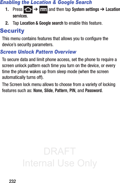 DRAFT Internal Use Only232Enabling the Location &amp; Google Search1. Press  ➔   and then tap System settings ➔ Location services.2. Tap Location &amp; Google search to enable this feature.SecurityThis menu contains features that allows you to configure the device’s security parameters.Screen Unlock Pattern OverviewTo secure data and limit phone access, set the phone to require a screen unlock pattern each time you turn on the device, or every time the phone wakes up from sleep mode (when the screen automatically turns off).The Screen lock menu allows to choose from a variety of locking features such as: None, Slide, Pattern, PIN, and Password.