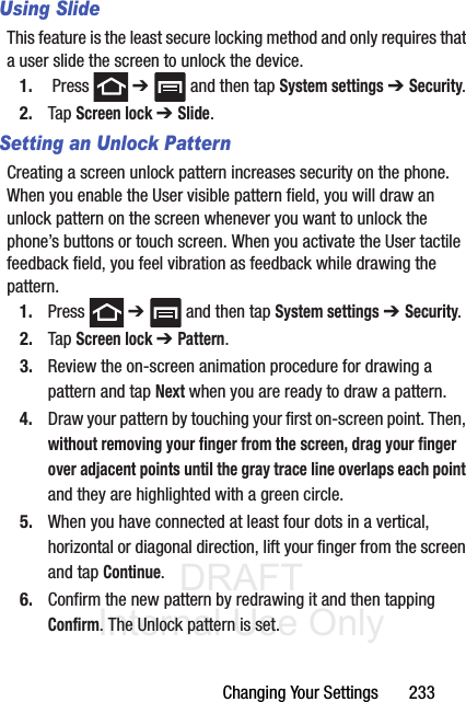 DRAFT Internal Use OnlyChanging Your Settings       233Using SlideThis feature is the least secure locking method and only requires that a user slide the screen to unlock the device.1.  Press   ➔   and then tap System settings ➔ Security.2. Tap Screen lock ➔ Slide.Setting an Unlock PatternCreating a screen unlock pattern increases security on the phone. When you enable the User visible pattern field, you will draw an unlock pattern on the screen whenever you want to unlock the phone’s buttons or touch screen. When you activate the User tactile feedback field, you feel vibration as feedback while drawing the pattern.1. Press  ➔   and then tap System settings ➔ Security.2. Tap Screen lock ➔ Pattern.3. Review the on-screen animation procedure for drawing a pattern and tap Next when you are ready to draw a pattern.4. Draw your pattern by touching your first on-screen point. Then, without removing your finger from the screen, drag your finger over adjacent points until the gray trace line overlaps each point and they are highlighted with a green circle.5. When you have connected at least four dots in a vertical, horizontal or diagonal direction, lift your finger from the screen and tap Continue.6. Confirm the new pattern by redrawing it and then tapping Confirm. The Unlock pattern is set.