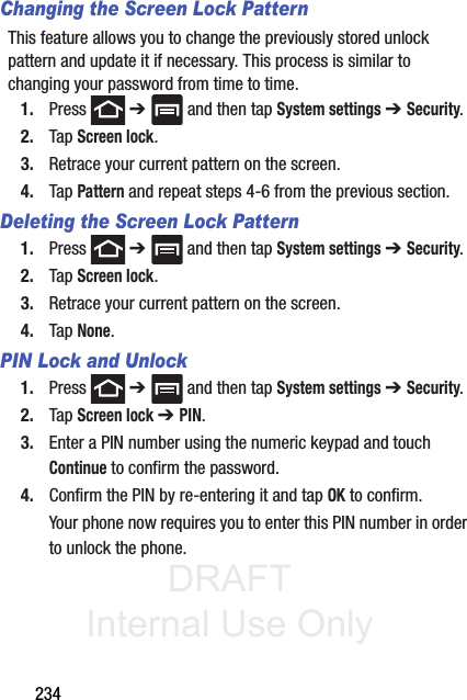 DRAFT Internal Use Only234Changing the Screen Lock PatternThis feature allows you to change the previously stored unlock pattern and update it if necessary. This process is similar to changing your password from time to time.1. Press  ➔   and then tap System settings ➔ Security.2. Tap Screen lock.3. Retrace your current pattern on the screen.4. Tap Pattern and repeat steps 4-6 from the previous section.Deleting the Screen Lock Pattern1. Press  ➔   and then tap System settings ➔ Security.2. Tap Screen lock.3. Retrace your current pattern on the screen.4. Tap None.PIN Lock and Unlock1. Press  ➔   and then tap System settings ➔ Security.2. Tap Screen lock ➔ PIN.3. Enter a PIN number using the numeric keypad and touch Continue to confirm the password.4. Confirm the PIN by re-entering it and tap OK to confirm.Your phone now requires you to enter this PIN number in order to unlock the phone.