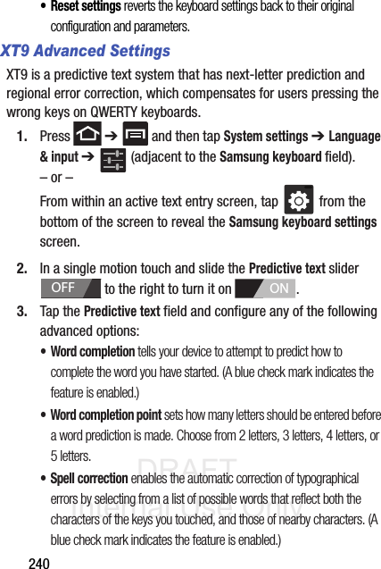 DRAFT Internal Use Only240• Reset settings reverts the keyboard settings back to their original configuration and parameters.XT9 Advanced SettingsXT9 is a predictive text system that has next-letter prediction and regional error correction, which compensates for users pressing the wrong keys on QWERTY keyboards.1. Press  ➔   and then tap System settings ➔ Language &amp; input ➔   (adjacent to the Samsung keyboard field).– or –From within an active text entry screen, tap   from the bottom of the screen to reveal the Samsung keyboard settings screen.2. In a single motion touch and slide the Predictive text slider   to the right to turn it on  . 3. Tap the Predictive text field and configure any of the following advanced options:•Word completion tells your device to attempt to predict how to complete the word you have started. (A blue check mark indicates the feature is enabled.)• Word completion point sets how many letters should be entered before a word prediction is made. Choose from 2 letters, 3 letters, 4 letters, or 5 letters.• Spell correction enables the automatic correction of typographical errors by selecting from a list of possible words that reflect both the characters of the keys you touched, and those of nearby characters. (A blue check mark indicates the feature is enabled.)OFFON