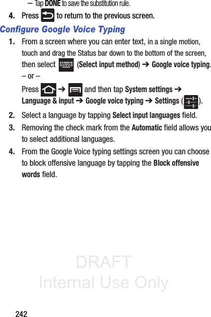 DRAFT Internal Use Only242–Tap DONE to save the substitution rule.4. Press   to return to the previous screen.Configure Google Voice Typing1. From a screen where you can enter text, in a single motion, touch and drag the Status bar down to the bottom of the screen, then select   (Select input method) ➔ Google voice typing.– or –Press  ➔   and then tap System settings ➔ Language &amp; input ➔ Google voice typing ➔ Settings ().2. Select a language by tapping Select input languages field.3. Removing the check mark from the Automatic field allows you to select additional languages.4. From the Google Voice typing settings screen you can choose to block offensive language by tapping the Block offensive words field.