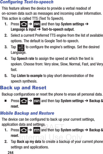 DRAFT Internal Use Only244Configuring Text-to-speechThis feature allows the device to provide a verbal readout of on-screen data such as messages and incoming caller information. This action is called TTS (Text To Speech).1. Press  ➔   and then tap System settings ➔ Language &amp; input ➔ Text-to-speech output.2. Select a current Preferred TTS engine from the list of available options. The default is Google Text-to-speech.3. Tap   to configure the engine’s settings. Set the desired Language.4. Tap Speech rate to assign the speed at which the text is spoken. Choose from: Very slow, Slow, Normal, Fast, and Very fast.5. Tap Listen to example to play short demonstration of the speech synthesis.Back up and ResetBackup configurations or reset the phone to erase all personal data.  Press  ➔   and then tap System settings ➔ Backup &amp; reset.Mobile Backup and RestoreThe device can be configured to back up your current settings, application data and settings.1. Press  ➔   and then tap System settings ➔ Backup &amp; reset.2. Tap Back up my data to create a backup of your current phone settings and applications.