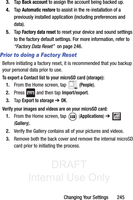 DRAFT Internal Use OnlyChanging Your Settings       2453. Tap Back account to assign the account being backed up.4. Tap Automatic restore to assist in the re-installation of a previously installed application (including preferences and data).5. Tap Factory data reset to reset your device and sound settings to the factory default settings. For more information, refer to “Factory Data Reset”  on page 246.Prior to doing a Factory ResetBefore initiating a factory reset, it is recommended that you backup your personal data prior to use. To export a Contact list to your microSD card (storage):1. From the Home screen, tap   (People).2. Press   and then tap Import/export.3. Tap Export to storage ➔ OK.Verify your images and videos are on your microSD card:1. From the Home screen, tap   (Applications) ➔   (Gallery).2. Verify the Gallery contains all of your pictures and videos.3. Remove both the back cover and remove the internal microSD card prior to initiating the process.