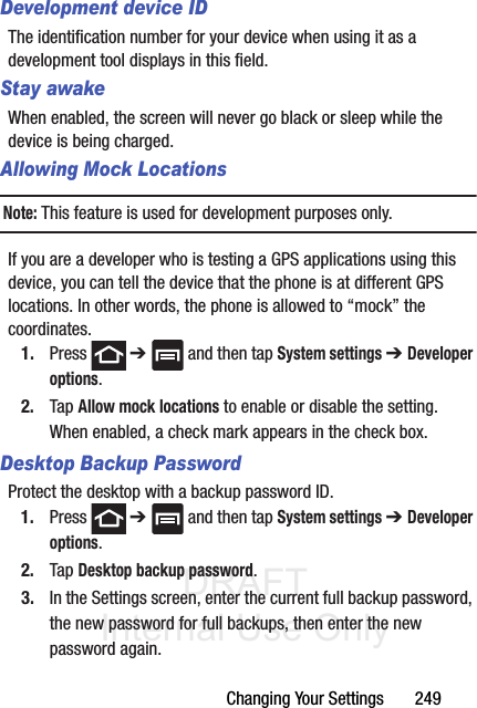 DRAFT Internal Use OnlyChanging Your Settings       249Development device IDThe identification number for your device when using it as a development tool displays in this field.Stay awakeWhen enabled, the screen will never go black or sleep while the device is being charged.Allowing Mock LocationsNote: This feature is used for development purposes only.If you are a developer who is testing a GPS applications using this device, you can tell the device that the phone is at different GPS locations. In other words, the phone is allowed to “mock” the coordinates.1. Press  ➔   and then tap System settings ➔ Developer options. 2. Tap Allow mock locations to enable or disable the setting. When enabled, a check mark appears in the check box.Desktop Backup PasswordProtect the desktop with a backup password ID.1. Press  ➔   and then tap System settings ➔ Developer options. 2. Tap Desktop backup password.3. In the Settings screen, enter the current full backup password, the new password for full backups, then enter the new password again.