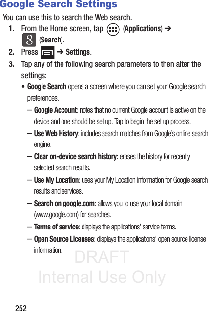 DRAFT Internal Use Only252Google Search SettingsYou can use this to search the Web search. 1. From the Home screen, tap   (Applications) ➔  (Search).2. Press  ➔ Settings.3. Tap any of the following search parameters to then alter the settings:• Google Search opens a screen where you can set your Google search preferences.–Google Account: notes that no current Google account is active on the device and one should be set up. Tap to begin the set up process.–Use Web History: includes search matches from Google’s online search engine.–Clear on-device search history: erases the history for recently selected search results.–Use My Location: uses your My Location information for Google search results and services.–Search on google.com: allows you to use your local domain (www.google.com) for searches.–Terms of service: displays the applications’ service terms.–Open Source Licenses: displays the applications’ open source license information.