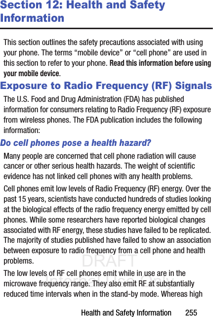 DRAFT Internal Use OnlyHealth and Safety Information       255Section 12: Health and Safety InformationThis section outlines the safety precautions associated with using your phone. The terms “mobile device” or “cell phone” are used in this section to refer to your phone. Read this information before using your mobile device.Exposure to Radio Frequency (RF) SignalsThe U.S. Food and Drug Administration (FDA) has published information for consumers relating to Radio Frequency (RF) exposure from wireless phones. The FDA publication includes the following information:Do cell phones pose a health hazard?Many people are concerned that cell phone radiation will cause cancer or other serious health hazards. The weight of scientific evidence has not linked cell phones with any health problems.Cell phones emit low levels of Radio Frequency (RF) energy. Over the past 15 years, scientists have conducted hundreds of studies looking at the biological effects of the radio frequency energy emitted by cell phones. While some researchers have reported biological changes associated with RF energy, these studies have failed to be replicated. The majority of studies published have failed to show an association between exposure to radio frequency from a cell phone and health problems.The low levels of RF cell phones emit while in use are in the microwave frequency range. They also emit RF at substantially reduced time intervals when in the stand-by mode. Whereas high 
