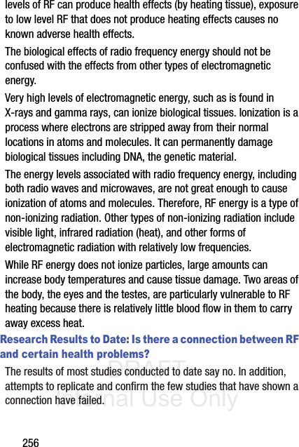 DRAFT Internal Use Only256levels of RF can produce health effects (by heating tissue), exposure to low level RF that does not produce heating effects causes no known adverse health effects.The biological effects of radio frequency energy should not be confused with the effects from other types of electromagnetic energy.Very high levels of electromagnetic energy, such as is found in X-rays and gamma rays, can ionize biological tissues. Ionization is a process where electrons are stripped away from their normal locations in atoms and molecules. It can permanently damage biological tissues including DNA, the genetic material.The energy levels associated with radio frequency energy, including both radio waves and microwaves, are not great enough to cause ionization of atoms and molecules. Therefore, RF energy is a type of non-ionizing radiation. Other types of non-ionizing radiation include visible light, infrared radiation (heat), and other forms of electromagnetic radiation with relatively low frequencies.While RF energy does not ionize particles, large amounts can increase body temperatures and cause tissue damage. Two areas of the body, the eyes and the testes, are particularly vulnerable to RF heating because there is relatively little blood flow in them to carry away excess heat.Research Results to Date: Is there a connection between RF and certain health problems?The results of most studies conducted to date say no. In addition, attempts to replicate and confirm the few studies that have shown a connection have failed.