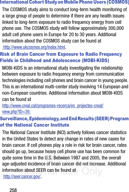 DRAFT Internal Use Only258International Cohort Study on Mobile Phone Users (COSMOS)The COSMOS study aims to conduct long-term health monitoring of a large group of people to determine if there are any health issues linked to long-term exposure to radio frequency energy from cell phone use. The COSMOS study will follow approximately 300,000 adult cell phone users in Europe for 20 to 30 years. Additional information about the COSMOS study can be found at http://www.ukcosmos.org/index.html.Risk of Brain Cancer from Exposure to Radio Frequency Fields in Childhood and Adolescence (MOBI-KIDS)MOBI-KIDS is an international study investigating the relationship between exposure to radio frequency energy from communication technologies including cell phones and brain cancer in young people. This is an international multi-center study involving 14 European and non-European countries. Additional information about MOBI-KIDS can be found athttp://www.creal.cat/programes-recerca/en_projectes-creal/view.php?ID=39.Surveillance, Epidemiology, and End Results (SEER) Program of the National Cancer InstituteThe National Cancer Institute (NCI) actively follows cancer statistics in the United States to detect any change in rates of new cases for brain cancer. If cell phones play a role in risk for brain cancer, rates should go up, because heavy cell phone use has been common for quite some time in the U.S. Between 1987 and 2005, the overall age-adjusted incidence of brain cancer did not increase. Additional information about SEER can be found at  http://seer.cancer.gov/.
