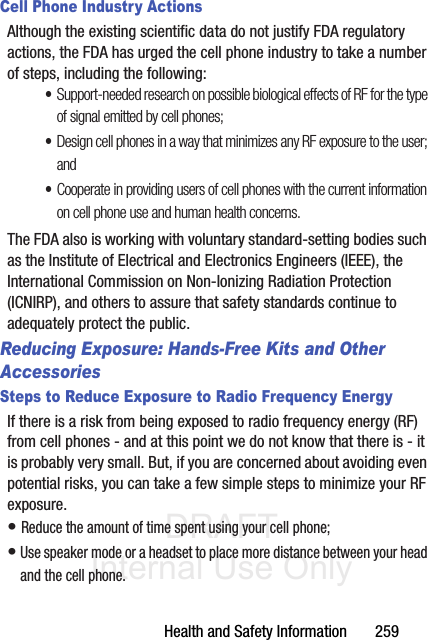 DRAFT Internal Use OnlyHealth and Safety Information       259Cell Phone Industry ActionsAlthough the existing scientific data do not justify FDA regulatory actions, the FDA has urged the cell phone industry to take a number of steps, including the following:•Support-needed research on possible biological effects of RF for the type of signal emitted by cell phones;•Design cell phones in a way that minimizes any RF exposure to the user; and•Cooperate in providing users of cell phones with the current information on cell phone use and human health concerns.The FDA also is working with voluntary standard-setting bodies such as the Institute of Electrical and Electronics Engineers (IEEE), the International Commission on Non-Ionizing Radiation Protection (ICNIRP), and others to assure that safety standards continue to adequately protect the public.Reducing Exposure: Hands-Free Kits and Other AccessoriesSteps to Reduce Exposure to Radio Frequency EnergyIf there is a risk from being exposed to radio frequency energy (RF) from cell phones - and at this point we do not know that there is - it is probably very small. But, if you are concerned about avoiding even potential risks, you can take a few simple steps to minimize your RF exposure.• Reduce the amount of time spent using your cell phone;• Use speaker mode or a headset to place more distance between your head and the cell phone.