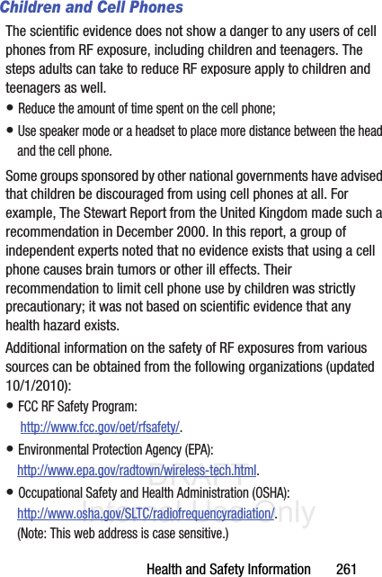 DRAFT Internal Use OnlyHealth and Safety Information       261Children and Cell PhonesThe scientific evidence does not show a danger to any users of cell phones from RF exposure, including children and teenagers. The steps adults can take to reduce RF exposure apply to children and teenagers as well.• Reduce the amount of time spent on the cell phone;• Use speaker mode or a headset to place more distance between the head and the cell phone.Some groups sponsored by other national governments have advised that children be discouraged from using cell phones at all. For example, The Stewart Report from the United Kingdom made such a recommendation in December 2000. In this report, a group of independent experts noted that no evidence exists that using a cell phone causes brain tumors or other ill effects. Their recommendation to limit cell phone use by children was strictly precautionary; it was not based on scientific evidence that any health hazard exists.Additional information on the safety of RF exposures from various sources can be obtained from the following organizations (updated 10/1/2010):• FCC RF Safety Program: http://www.fcc.gov/oet/rfsafety/.• Environmental Protection Agency (EPA):http://www.epa.gov/radtown/wireless-tech.html.• Occupational Safety and Health Administration (OSHA): http://www.osha.gov/SLTC/radiofrequencyradiation/. (Note: This web address is case sensitive.)
