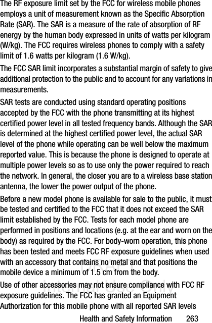 DRAFT Internal Use OnlyHealth and Safety Information       263The RF exposure limit set by the FCC for wireless mobile phones employs a unit of measurement known as the Specific Absorption Rate (SAR). The SAR is a measure of the rate of absorption of RF energy by the human body expressed in units of watts per kilogram (W/kg). The FCC requires wireless phones to comply with a safety limit of 1.6 watts per kilogram (1.6 W/kg).The FCC SAR limit incorporates a substantial margin of safety to give additional protection to the public and to account for any variations in measurements.SAR tests are conducted using standard operating positions accepted by the FCC with the phone transmitting at its highest certified power level in all tested frequency bands. Although the SAR is determined at the highest certified power level, the actual SAR level of the phone while operating can be well below the maximum reported value. This is because the phone is designed to operate at multiple power levels so as to use only the power required to reach the network. In general, the closer you are to a wireless base station antenna, the lower the power output of the phone.Before a new model phone is available for sale to the public, it must be tested and certified to the FCC that it does not exceed the SAR limit established by the FCC. Tests for each model phone are performed in positions and locations (e.g. at the ear and worn on the body) as required by the FCC. For body-worn operation, this phone has been tested and meets FCC RF exposure guidelines when used with an accessory that contains no metal and that positions the mobile device a minimum of 1.5 cm from the body.Use of other accessories may not ensure compliance with FCC RF exposure guidelines. The FCC has granted an Equipment Authorization for this mobile phone with all reported SAR levels 