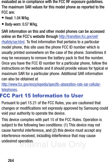 DRAFT Internal Use Only264evaluated as in compliance with the FCC RF exposure guidelines. The maximum SAR values for this model phone as reported to the FCC are:• Head: 1.04 W/kg.• Body-worn: 0.57 W/kg.SAR information on this and other model phones can be accessed online on the FCC&apos;s website through http://transition.fcc.gov/oet/rfsafety/sar.html. To find information that pertains to a particular model phone, this site uses the phone FCC ID number which is usually printed somewhere on the case of the phone. Sometimes it may be necessary to remove the battery pack to find the number. Once you have the FCC ID number for a particular phone, follow the instructions on the website and it should provide values for typical or maximum SAR for a particular phone. Additional SAR information can also be obtained at http://www.fcc.gov/encyclopedia/specific-absorption-rate-sar-cellular-telephones.FCC Part 15 Information to UserPursuant to part 15.21 of the FCC Rules, you are cautioned that changes or modifications not expressly approved by Samsung could void your authority to operate the device.This device complies with part 15 of the FCC Rules. Operation is subject to the following two conditions: (1) This device may not cause harmful interference, and (2) this device must accept any interference received, including interference that may cause undesired operation.