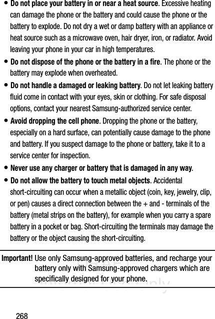 DRAFT Internal Use Only268• Do not place your battery in or near a heat source. Excessive heating can damage the phone or the battery and could cause the phone or the battery to explode. Do not dry a wet or damp battery with an appliance or heat source such as a microwave oven, hair dryer, iron, or radiator. Avoid leaving your phone in your car in high temperatures.• Do not dispose of the phone or the battery in a fire. The phone or the battery may explode when overheated.• Do not handle a damaged or leaking battery. Do not let leaking battery fluid come in contact with your eyes, skin or clothing. For safe disposal options, contact your nearest Samsung-authorized service center.• Avoid dropping the cell phone. Dropping the phone or the battery, especially on a hard surface, can potentially cause damage to the phone and battery. If you suspect damage to the phone or battery, take it to a service center for inspection.• Never use any charger or battery that is damaged in any way.• Do not allow the battery to touch metal objects. Accidental short-circuiting can occur when a metallic object (coin, key, jewelry, clip, or pen) causes a direct connection between the + and - terminals of the battery (metal strips on the battery), for example when you carry a spare battery in a pocket or bag. Short-circuiting the terminals may damage the battery or the object causing the short-circuiting.Important! Use only Samsung-approved batteries, and recharge your battery only with Samsung-approved chargers which are specifically designed for your phone.