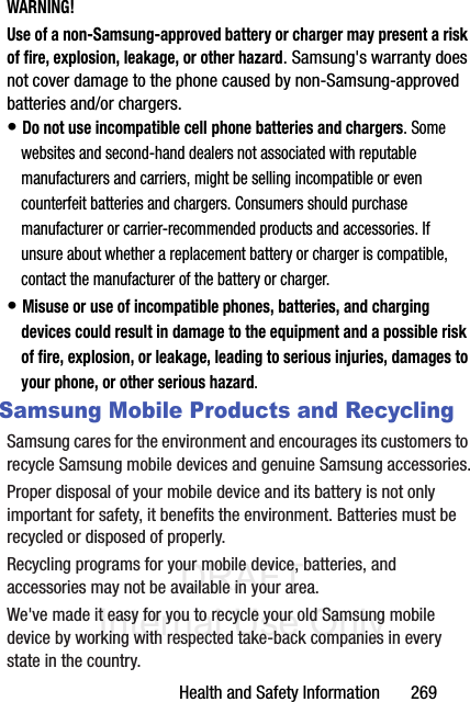 DRAFT Internal Use OnlyHealth and Safety Information       269WARNING!Use of a non-Samsung-approved battery or charger may present a risk of fire, explosion, leakage, or other hazard. Samsung&apos;s warranty does not cover damage to the phone caused by non-Samsung-approved batteries and/or chargers.• Do not use incompatible cell phone batteries and chargers. Some websites and second-hand dealers not associated with reputable manufacturers and carriers, might be selling incompatible or even counterfeit batteries and chargers. Consumers should purchase manufacturer or carrier-recommended products and accessories. If unsure about whether a replacement battery or charger is compatible, contact the manufacturer of the battery or charger.• Misuse or use of incompatible phones, batteries, and charging devices could result in damage to the equipment and a possible risk of fire, explosion, or leakage, leading to serious injuries, damages to your phone, or other serious hazard.Samsung Mobile Products and RecyclingSamsung cares for the environment and encourages its customers to recycle Samsung mobile devices and genuine Samsung accessories.Proper disposal of your mobile device and its battery is not only important for safety, it benefits the environment. Batteries must be recycled or disposed of properly.Recycling programs for your mobile device, batteries, and accessories may not be available in your area.We&apos;ve made it easy for you to recycle your old Samsung mobile device by working with respected take-back companies in every state in the country.