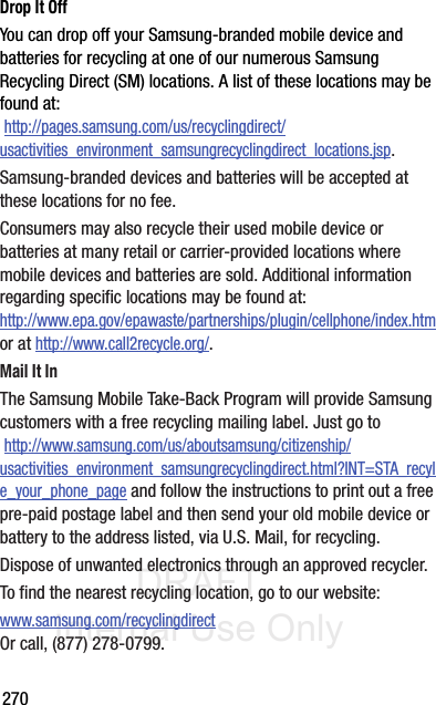 DRAFT Internal Use Only270Drop It OffYou can drop off your Samsung-branded mobile device and batteries for recycling at one of our numerous Samsung Recycling Direct (SM) locations. A list of these locations may be found at: http://pages.samsung.com/us/recyclingdirect/usactivities_environment_samsungrecyclingdirect_locations.jsp.Samsung-branded devices and batteries will be accepted at these locations for no fee.Consumers may also recycle their used mobile device or batteries at many retail or carrier-provided locations where mobile devices and batteries are sold. Additional information regarding specific locations may be found at: http://www.epa.gov/epawaste/partnerships/plugin/cellphone/index.htm or at http://www.call2recycle.org/.Mail It InThe Samsung Mobile Take-Back Program will provide Samsung customers with a free recycling mailing label. Just go to http://www.samsung.com/us/aboutsamsung/citizenship/usactivities_environment_samsungrecyclingdirect.html?INT=STA_recyle_your_phone_page and follow the instructions to print out a free pre-paid postage label and then send your old mobile device or battery to the address listed, via U.S. Mail, for recycling.Dispose of unwanted electronics through an approved recycler.To find the nearest recycling location, go to our website:www.samsung.com/recyclingdirect Or call, (877) 278-0799.