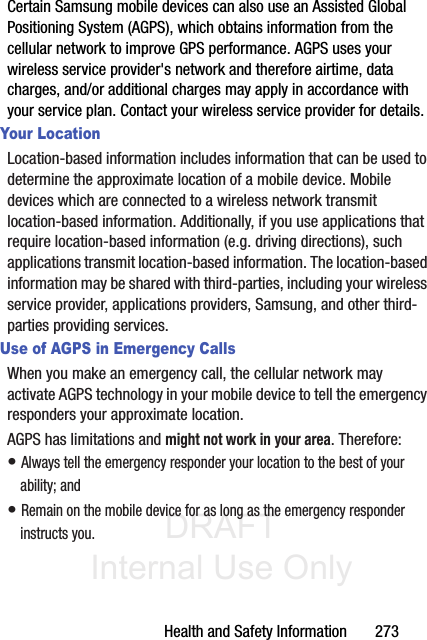 DRAFT Internal Use OnlyHealth and Safety Information       273Certain Samsung mobile devices can also use an Assisted Global Positioning System (AGPS), which obtains information from the cellular network to improve GPS performance. AGPS uses your wireless service provider&apos;s network and therefore airtime, data charges, and/or additional charges may apply in accordance with your service plan. Contact your wireless service provider for details.Your LocationLocation-based information includes information that can be used to determine the approximate location of a mobile device. Mobile devices which are connected to a wireless network transmit location-based information. Additionally, if you use applications that require location-based information (e.g. driving directions), such applications transmit location-based information. The location-based information may be shared with third-parties, including your wireless service provider, applications providers, Samsung, and other third-parties providing services.Use of AGPS in Emergency CallsWhen you make an emergency call, the cellular network may activate AGPS technology in your mobile device to tell the emergency responders your approximate location.AGPS has limitations and might not work in your area. Therefore:• Always tell the emergency responder your location to the best of your ability; and• Remain on the mobile device for as long as the emergency responder instructs you.