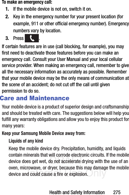 DRAFT Internal Use OnlyHealth and Safety Information       275To make an emergency call:1. If the mobile device is not on, switch it on.2. Key in the emergency number for your present location (for example, 911 or other official emergency number). Emergency numbers vary by location.3. Press . If certain features are in use (call blocking, for example), you may first need to deactivate those features before you can make an emergency call. Consult your User Manual and your local cellular service provider. When making an emergency call, remember to give all the necessary information as accurately as possible. Remember that your mobile device may be the only means of communication at the scene of an accident; do not cut off the call until given permission to do so. Care and MaintenanceYour mobile device is a product of superior design and craftsmanship and should be treated with care. The suggestions below will help you fulfill any warranty obligations and allow you to enjoy this product for many years:Keep your Samsung Mobile Device away from:Liquids of any kindKeep the mobile device dry. Precipitation, humidity, and liquids contain minerals that will corrode electronic circuits. If the mobile device does get wet, do not accelerate drying with the use of an oven, microwave, or dryer, because this may damage the mobile device and could cause a fire or explosion. 