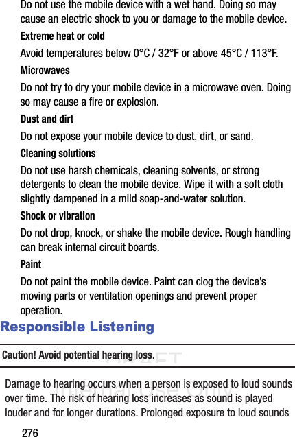DRAFT Internal Use Only276Do not use the mobile device with a wet hand. Doing so may cause an electric shock to you or damage to the mobile device.Extreme heat or coldAvoid temperatures below 0°C / 32°F or above 45°C / 113°F.MicrowavesDo not try to dry your mobile device in a microwave oven. Doing so may cause a fire or explosion.Dust and dirtDo not expose your mobile device to dust, dirt, or sand.Cleaning solutionsDo not use harsh chemicals, cleaning solvents, or strong detergents to clean the mobile device. Wipe it with a soft cloth slightly dampened in a mild soap-and-water solution.Shock or vibrationDo not drop, knock, or shake the mobile device. Rough handling can break internal circuit boards.PaintDo not paint the mobile device. Paint can clog the device’s moving parts or ventilation openings and prevent proper operation.Responsible ListeningCaution! Avoid potential hearing loss.Damage to hearing occurs when a person is exposed to loud sounds over time. The risk of hearing loss increases as sound is played louder and for longer durations. Prolonged exposure to loud sounds 