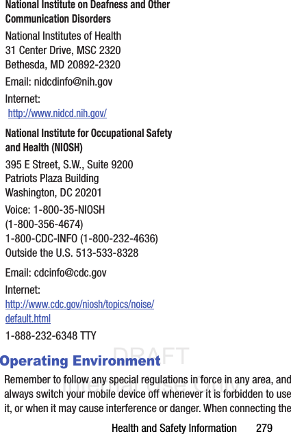DRAFT Internal Use OnlyHealth and Safety Information       279Operating EnvironmentRemember to follow any special regulations in force in any area, and always switch your mobile device off whenever it is forbidden to use it, or when it may cause interference or danger. When connecting the National Institute on Deafness and Other Communication DisordersNational Institutes of Health31 Center Drive, MSC 2320Bethesda, MD 20892-2320Email: nidcdinfo@nih.govInternet:  http://www.nidcd.nih.gov/National Institute for Occupational Safety and Health (NIOSH)395 E Street, S.W., Suite 9200Patriots Plaza BuildingWashington, DC 20201Voice: 1-800-35-NIOSH (1-800-356-4674)1-800-CDC-INFO (1-800-232-4636)Outside the U.S. 513-533-8328Email: cdcinfo@cdc.govInternet:http://www.cdc.gov/niosh/topics/noise/default.html1-888-232-6348 TTY