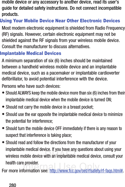 DRAFT Internal Use Only280mobile device or any accessory to another device, read its user&apos;s guide for detailed safety instructions. Do not connect incompatible products.Using Your Mobile Device Near Other Electronic DevicesMost modern electronic equipment is shielded from Radio Frequency (RF) signals. However, certain electronic equipment may not be shielded against the RF signals from your wireless mobile device. Consult the manufacturer to discuss alternatives.Implantable Medical DevicesA minimum separation of six (6) inches should be maintained between a handheld wireless mobile device and an implantable medical device, such as a pacemaker or implantable cardioverter defibrillator, to avoid potential interference with the device.Persons who have such devices:• Should ALWAYS keep the mobile device more than six (6) inches from their implantable medical device when the mobile device is turned ON;• Should not carry the mobile device in a breast pocket;• Should use the ear opposite the implantable medical device to minimize the potential for interference;• Should turn the mobile device OFF immediately if there is any reason to suspect that interference is taking place;• Should read and follow the directions from the manufacturer of your implantable medical device. If you have any questions about using your wireless mobile device with an implantable medical device, consult your health care provider.For more information see: http://www.fcc.gov/oet/rfsafety/rf-faqs.html#.