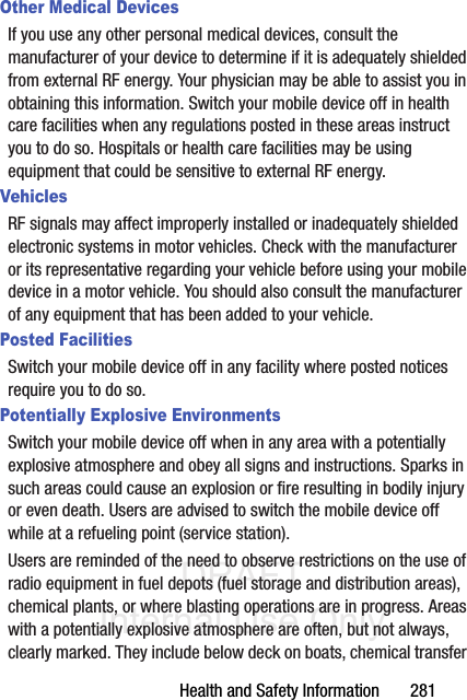 DRAFT Internal Use OnlyHealth and Safety Information       281Other Medical DevicesIf you use any other personal medical devices, consult the manufacturer of your device to determine if it is adequately shielded from external RF energy. Your physician may be able to assist you in obtaining this information. Switch your mobile device off in health care facilities when any regulations posted in these areas instruct you to do so. Hospitals or health care facilities may be using equipment that could be sensitive to external RF energy.VehiclesRF signals may affect improperly installed or inadequately shielded electronic systems in motor vehicles. Check with the manufacturer or its representative regarding your vehicle before using your mobile device in a motor vehicle. You should also consult the manufacturer of any equipment that has been added to your vehicle.Posted FacilitiesSwitch your mobile device off in any facility where posted notices require you to do so.Potentially Explosive EnvironmentsSwitch your mobile device off when in any area with a potentially explosive atmosphere and obey all signs and instructions. Sparks in such areas could cause an explosion or fire resulting in bodily injury or even death. Users are advised to switch the mobile device off while at a refueling point (service station). Users are reminded of the need to observe restrictions on the use of radio equipment in fuel depots (fuel storage and distribution areas), chemical plants, or where blasting operations are in progress. Areas with a potentially explosive atmosphere are often, but not always, clearly marked. They include below deck on boats, chemical transfer 