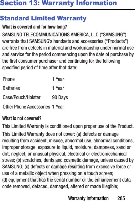 DRAFT Internal Use OnlyWarranty Information       285Section 13: Warranty InformationStandard Limited WarrantyWhat is covered and for how long?SAMSUNG TELECOMMUNICATIONS AMERICA, LLC (“SAMSUNG”) warrants that SAMSUNG’s handsets and accessories (“Products”) are free from defects in material and workmanship under normal use and service for the period commencing upon the date of purchase by the first consumer purchaser and continuing for the following specified period of time after that date:What is not covered?This Limited Warranty is conditioned upon proper use of the Product. This Limited Warranty does not cover: (a) defects or damage resulting from accident, misuse, abnormal use, abnormal conditions, improper storage, exposure to liquid, moisture, dampness, sand or dirt, neglect, or unusual physical, electrical or electromechanical stress; (b) scratches, dents and cosmetic damage, unless caused by SAMSUNG; (c) defects or damage resulting from excessive force or use of a metallic object when pressing on a touch screen; (d) equipment that has the serial number or the enhancement data code removed, defaced, damaged, altered or made illegible; Phone 1 YearBatteries 1 YearCase/Pouch/Holster 90 DaysOther Phone Accessories 1 Year