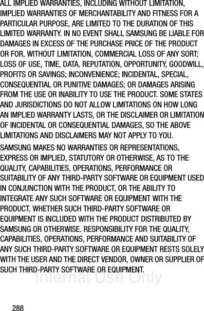 DRAFT Internal Use Only288ALL IMPLIED WARRANTIES, INCLUDING WITHOUT LIMITATION, IMPLIED WARRANTIES OF MERCHANTABILITY AND FITNESS FOR A PARTICULAR PURPOSE, ARE LIMITED TO THE DURATION OF THIS LIMITED WARRANTY. IN NO EVENT SHALL SAMSUNG BE LIABLE FOR DAMAGES IN EXCESS OF THE PURCHASE PRICE OF THE PRODUCT OR FOR, WITHOUT LIMITATION, COMMERCIAL LOSS OF ANY SORT; LOSS OF USE, TIME, DATA, REPUTATION, OPPORTUNITY, GOODWILL, PROFITS OR SAVINGS; INCONVENIENCE; INCIDENTAL, SPECIAL, CONSEQUENTIAL OR PUNITIVE DAMAGES; OR DAMAGES ARISING FROM THE USE OR INABILITY TO USE THE PRODUCT. SOME STATES AND JURISDICTIONS DO NOT ALLOW LIMITATIONS ON HOW LONG AN IMPLIED WARRANTY LASTS, OR THE DISCLAIMER OR LIMITATION OF INCIDENTAL OR CONSEQUENTIAL DAMAGES, SO THE ABOVE LIMITATIONS AND DISCLAIMERS MAY NOT APPLY TO YOU.SAMSUNG MAKES NO WARRANTIES OR REPRESENTATIONS, EXPRESS OR IMPLIED, STATUTORY OR OTHERWISE, AS TO THE QUALITY, CAPABILITIES, OPERATIONS, PERFORMANCE OR SUITABILITY OF ANY THIRD-PARTY SOFTWARE OR EQUIPMENT USED IN CONJUNCTION WITH THE PRODUCT, OR THE ABILITY TO INTEGRATE ANY SUCH SOFTWARE OR EQUIPMENT WITH THE PRODUCT, WHETHER SUCH THIRD-PARTY SOFTWARE OR EQUIPMENT IS INCLUDED WITH THE PRODUCT DISTRIBUTED BY SAMSUNG OR OTHERWISE. RESPONSIBILITY FOR THE QUALITY, CAPABILITIES, OPERATIONS, PERFORMANCE AND SUITABILITY OF ANY SUCH THIRD-PARTY SOFTWARE OR EQUIPMENT RESTS SOLELY WITH THE USER AND THE DIRECT VENDOR, OWNER OR SUPPLIER OF SUCH THIRD-PARTY SOFTWARE OR EQUIPMENT.
