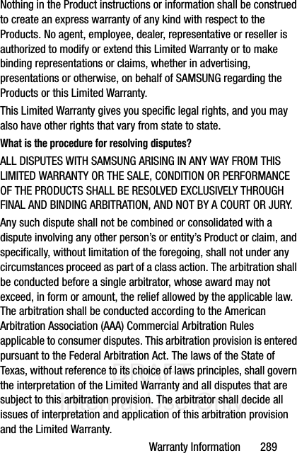 DRAFT Internal Use OnlyWarranty Information       289Nothing in the Product instructions or information shall be construed to create an express warranty of any kind with respect to the Products. No agent, employee, dealer, representative or reseller is authorized to modify or extend this Limited Warranty or to make binding representations or claims, whether in advertising, presentations or otherwise, on behalf of SAMSUNG regarding the Products or this Limited Warranty.This Limited Warranty gives you specific legal rights, and you may also have other rights that vary from state to state.What is the procedure for resolving disputes?ALL DISPUTES WITH SAMSUNG ARISING IN ANY WAY FROM THIS LIMITED WARRANTY OR THE SALE, CONDITION OR PERFORMANCE OF THE PRODUCTS SHALL BE RESOLVED EXCLUSIVELY THROUGH FINAL AND BINDING ARBITRATION, AND NOT BY A COURT OR JURY. Any such dispute shall not be combined or consolidated with a dispute involving any other person’s or entity’s Product or claim, and specifically, without limitation of the foregoing, shall not under any circumstances proceed as part of a class action. The arbitration shall be conducted before a single arbitrator, whose award may not exceed, in form or amount, the relief allowed by the applicable law. The arbitration shall be conducted according to the American Arbitration Association (AAA) Commercial Arbitration Rules applicable to consumer disputes. This arbitration provision is entered pursuant to the Federal Arbitration Act. The laws of the State of Texas, without reference to its choice of laws principles, shall govern the interpretation of the Limited Warranty and all disputes that are subject to this arbitration provision. The arbitrator shall decide all issues of interpretation and application of this arbitration provision and the Limited Warranty.