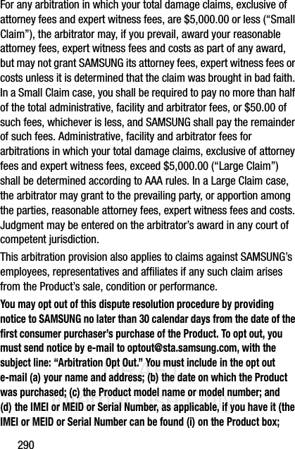 DRAFT Internal Use Only290For any arbitration in which your total damage claims, exclusive of attorney fees and expert witness fees, are $5,000.00 or less (“Small Claim”), the arbitrator may, if you prevail, award your reasonable attorney fees, expert witness fees and costs as part of any award, but may not grant SAMSUNG its attorney fees, expert witness fees or costs unless it is determined that the claim was brought in bad faith. In a Small Claim case, you shall be required to pay no more than half of the total administrative, facility and arbitrator fees, or $50.00 of such fees, whichever is less, and SAMSUNG shall pay the remainder of such fees. Administrative, facility and arbitrator fees for arbitrations in which your total damage claims, exclusive of attorney fees and expert witness fees, exceed $5,000.00 (“Large Claim”) shall be determined according to AAA rules. In a Large Claim case, the arbitrator may grant to the prevailing party, or apportion among the parties, reasonable attorney fees, expert witness fees and costs. Judgment may be entered on the arbitrator’s award in any court of competent jurisdiction.This arbitration provision also applies to claims against SAMSUNG’s employees, representatives and affiliates if any such claim arises from the Product’s sale, condition or performance.You may opt out of this dispute resolution procedure by providing notice to SAMSUNG no later than 30 calendar days from the date of the first consumer purchaser’s purchase of the Product. To opt out, you must send notice by e-mail to optout@sta.samsung.com, with the subject line: “Arbitration Opt Out.” You must include in the opt out e-mail (a) your name and address; (b) the date on which the Product was purchased; (c) the Product model name or model number; and (d) the IMEI or MEID or Serial Number, as applicable, if you have it (the IMEI or MEID or Serial Number can be found (i) on the Product box; 