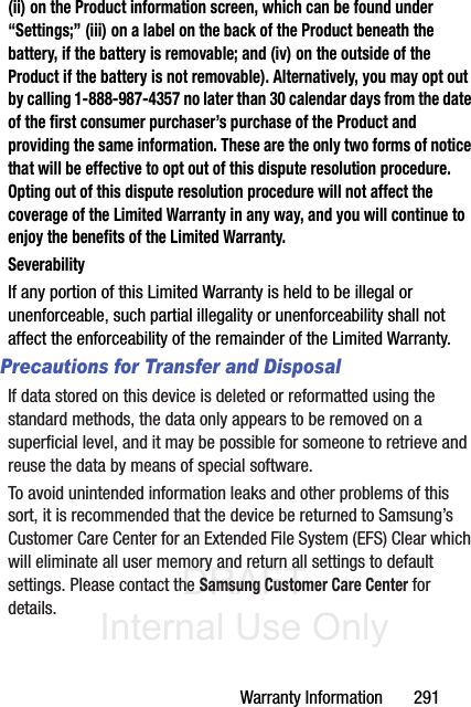 DRAFT Internal Use OnlyWarranty Information       291(ii) on the Product information screen, which can be found under “Settings;” (iii) on a label on the back of the Product beneath the battery, if the battery is removable; and (iv) on the outside of the Product if the battery is not removable). Alternatively, you may opt out by calling 1-888-987-4357 no later than 30 calendar days from the date of the first consumer purchaser’s purchase of the Product and providing the same information. These are the only two forms of notice that will be effective to opt out of this dispute resolution procedure. Opting out of this dispute resolution procedure will not affect the coverage of the Limited Warranty in any way, and you will continue to enjoy the benefits of the Limited Warranty.SeverabilityIf any portion of this Limited Warranty is held to be illegal or unenforceable, such partial illegality or unenforceability shall not affect the enforceability of the remainder of the Limited Warranty.Precautions for Transfer and DisposalIf data stored on this device is deleted or reformatted using the standard methods, the data only appears to be removed on a superficial level, and it may be possible for someone to retrieve and reuse the data by means of special software.To avoid unintended information leaks and other problems of this sort, it is recommended that the device be returned to Samsung’s Customer Care Center for an Extended File System (EFS) Clear which will eliminate all user memory and return all settings to default settings. Please contact the Samsung Customer Care Center for details.