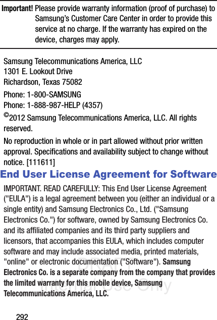 DRAFT Internal Use Only292Important! Please provide warranty information (proof of purchase) to Samsung’s Customer Care Center in order to provide this service at no charge. If the warranty has expired on the device, charges may apply.Samsung Telecommunications America, LLC1301 E. Lookout DriveRichardson, Texas 75082Phone: 1-800-SAMSUNGPhone: 1-888-987-HELP (4357)©2012 Samsung Telecommunications America, LLC. All rights reserved.No reproduction in whole or in part allowed without prior written approval. Specifications and availability subject to change without notice. [111611]End User License Agreement for SoftwareIMPORTANT. READ CAREFULLY: This End User License Agreement (&quot;EULA&quot;) is a legal agreement between you (either an individual or a single entity) and Samsung Electronics Co., Ltd. (&quot;Samsung Electronics Co.&quot;) for software, owned by Samsung Electronics Co. and its affiliated companies and its third party suppliers and licensors, that accompanies this EULA, which includes computer software and may include associated media, printed materials, &quot;online&quot; or electronic documentation (&quot;Software&quot;). Samsung Electronics Co. is a separate company from the company that provides the limited warranty for this mobile device, Samsung Telecommunications America, LLC.