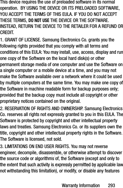 DRAFT Internal Use OnlyWarranty Information       293This device requires the use of preloaded software in its normal operation.  BY USING THE DEVICE OR ITS PRELOADED SOFTWARE, YOU ACCEPT THE TERMS OF THIS EULA. IF YOU DO NOT ACCEPT THESE TERMS, DO NOT USE THE DEVICE OR THE SOFTWARE. INSTEAD, RETURN THE DEVICE TO THE RETAILER FOR A REFUND OR CREDIT. 1. GRANT OF LICENSE. Samsung Electronics Co. grants you the following rights provided that you comply with all terms and conditions of this EULA: You may install, use, access, display and run one copy of the Software on the local hard disk(s) or other permanent storage media of one computer and use the Software on a single computer or a mobile device at a time, and you may not make the Software available over a network where it could be used by multiple computers at the same time. You may make one copy of the Software in machine readable form for backup purposes only; provided that the backup copy must include all copyright or other proprietary notices contained on the original.2. RESERVATION OF RIGHTS AND OWNERSHIP. Samsung Electronics Co. reserves all rights not expressly granted to you in this EULA. The Software is protected by copyright and other intellectual property laws and treaties. Samsung Electronics Co. or its suppliers own the title, copyright and other intellectual property rights in the Software. The Software is licensed, not sold.3. LIMITATIONS ON END USER RIGHTS. You may not reverse engineer, decompile, disassemble, or otherwise attempt to discover the source code or algorithms of, the Software (except and only to the extent that such activity is expressly permitted by applicable law not withstanding this limitation), or modify, or disable any features 