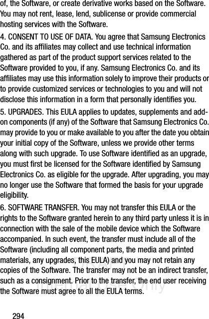 DRAFT Internal Use Only294of, the Software, or create derivative works based on the Software. You may not rent, lease, lend, sublicense or provide commercial hosting services with the Software.4. CONSENT TO USE OF DATA. You agree that Samsung Electronics Co. and its affiliates may collect and use technical information gathered as part of the product support services related to the Software provided to you, if any. Samsung Electronics Co. and its affiliates may use this information solely to improve their products or to provide customized services or technologies to you and will not disclose this information in a form that personally identifies you.5. UPGRADES. This EULA applies to updates, supplements and add-on components (if any) of the Software that Samsung Electronics Co. may provide to you or make available to you after the date you obtain your initial copy of the Software, unless we provide other terms along with such upgrade. To use Software identified as an upgrade, you must first be licensed for the Software identified by Samsung Electronics Co. as eligible for the upgrade. After upgrading, you may no longer use the Software that formed the basis for your upgrade eligibility.6. SOFTWARE TRANSFER. You may not transfer this EULA or the rights to the Software granted herein to any third party unless it is in connection with the sale of the mobile device which the Software accompanied. In such event, the transfer must include all of the Software (including all component parts, the media and printed materials, any upgrades, this EULA) and you may not retain any copies of the Software. The transfer may not be an indirect transfer, such as a consignment. Prior to the transfer, the end user receiving the Software must agree to all the EULA terms.