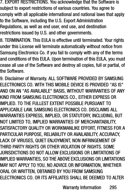 DRAFT Internal Use OnlyWarranty Information       2957. EXPORT RESTRICTIONS. You acknowledge that the Software is subject to export restrictions of various countries. You agree to comply with all applicable international and national laws that apply to the Software, including the U.S. Export Administration Regulations, as well as end user, end use, and destination restrictions issued by U.S. and other governments.8. TERMINATION. This EULA is effective until terminated. Your rights under this License will terminate automatically without notice from Samsung Electronics Co. if you fail to comply with any of the terms and conditions of this EULA. Upon termination of this EULA, you must cease all use of the Software and destroy all copies, full or partial, of the Software.9. Disclaimer of Warranty. ALL SOFTWARE PROVIDED BY SAMSUNG ELECTRONICS CO. WITH THIS MOBILE DEVICE IS PROVIDED &quot;AS IS&quot; AND ON AN &quot;AS AVAILABLE&quot; BASIS, WITHOUT WARRANTIES OF ANY KIND FROM SAMSUNG ELECTRONICS CO., EITHER EXPRESS OR IMPLIED. TO THE FULLEST EXTENT POSSIBLE PURSUANT TO APPLICABLE LAW, SAMSUNG ELECTRONICS CO. DISCLAIMS ALL WARRANTIES EXPRESS, IMPLIED, OR STATUTORY, INCLUDING, BUT NOT LIMITED TO, IMPLIED WARRANTIES OF MERCHANTABILITY, SATISFACTORY QUALITY OR WORKMANLIKE EFFORT, FITNESS FOR A PARTICULAR PURPOSE, RELIABILITY OR AVAILABILITY, ACCURACY, LACK OF VIRUSES, QUIET ENJOYMENT, NON INFRINGEMENT OF THIRD PARTY RIGHTS OR OTHER VIOLATION OF RIGHTS. SOME JURISDICTIONS DO NOT ALLOW EXCLUSIONS OR LIMITATIONS OF IMPLIED WARRANTIES, SO THE ABOVE EXCLUSIONS OR LIMITATIONS MAY NOT APPLY TO YOU. NO ADVICE OR INFORMATION, WHETHER ORAL OR WRITTEN, OBTAINED BY YOU FROM SAMSUNG ELECTRONICS CO. OR ITS AFFILIATES SHALL BE DEEMED TO ALTER 