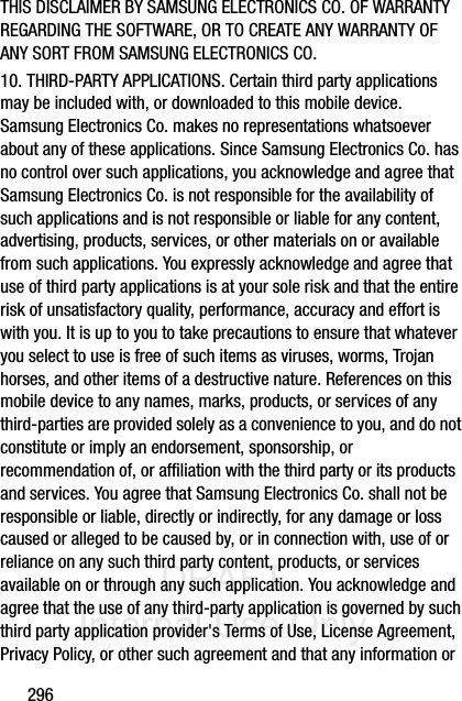 DRAFT Internal Use Only296THIS DISCLAIMER BY SAMSUNG ELECTRONICS CO. OF WARRANTY REGARDING THE SOFTWARE, OR TO CREATE ANY WARRANTY OF ANY SORT FROM SAMSUNG ELECTRONICS CO. 10. THIRD-PARTY APPLICATIONS. Certain third party applications may be included with, or downloaded to this mobile device. Samsung Electronics Co. makes no representations whatsoever about any of these applications. Since Samsung Electronics Co. has no control over such applications, you acknowledge and agree that Samsung Electronics Co. is not responsible for the availability of such applications and is not responsible or liable for any content, advertising, products, services, or other materials on or available from such applications. You expressly acknowledge and agree that use of third party applications is at your sole risk and that the entire risk of unsatisfactory quality, performance, accuracy and effort is with you. It is up to you to take precautions to ensure that whatever you select to use is free of such items as viruses, worms, Trojan horses, and other items of a destructive nature. References on this mobile device to any names, marks, products, or services of any third-parties are provided solely as a convenience to you, and do not constitute or imply an endorsement, sponsorship, or recommendation of, or affiliation with the third party or its products and services. You agree that Samsung Electronics Co. shall not be responsible or liable, directly or indirectly, for any damage or loss caused or alleged to be caused by, or in connection with, use of or reliance on any such third party content, products, or services available on or through any such application. You acknowledge and agree that the use of any third-party application is governed by such third party application provider&apos;s Terms of Use, License Agreement, Privacy Policy, or other such agreement and that any information or 