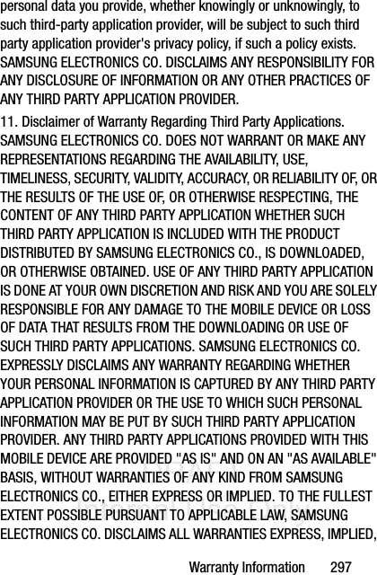 DRAFT Internal Use OnlyWarranty Information       297personal data you provide, whether knowingly or unknowingly, to such third-party application provider, will be subject to such third party application provider&apos;s privacy policy, if such a policy exists. SAMSUNG ELECTRONICS CO. DISCLAIMS ANY RESPONSIBILITY FOR ANY DISCLOSURE OF INFORMATION OR ANY OTHER PRACTICES OF ANY THIRD PARTY APPLICATION PROVIDER.11. Disclaimer of Warranty Regarding Third Party Applications. SAMSUNG ELECTRONICS CO. DOES NOT WARRANT OR MAKE ANY REPRESENTATIONS REGARDING THE AVAILABILITY, USE, TIMELINESS, SECURITY, VALIDITY, ACCURACY, OR RELIABILITY OF, OR THE RESULTS OF THE USE OF, OR OTHERWISE RESPECTING, THE CONTENT OF ANY THIRD PARTY APPLICATION WHETHER SUCH THIRD PARTY APPLICATION IS INCLUDED WITH THE PRODUCT DISTRIBUTED BY SAMSUNG ELECTRONICS CO., IS DOWNLOADED, OR OTHERWISE OBTAINED. USE OF ANY THIRD PARTY APPLICATION IS DONE AT YOUR OWN DISCRETION AND RISK AND YOU ARE SOLELY RESPONSIBLE FOR ANY DAMAGE TO THE MOBILE DEVICE OR LOSS OF DATA THAT RESULTS FROM THE DOWNLOADING OR USE OF SUCH THIRD PARTY APPLICATIONS. SAMSUNG ELECTRONICS CO. EXPRESSLY DISCLAIMS ANY WARRANTY REGARDING WHETHER YOUR PERSONAL INFORMATION IS CAPTURED BY ANY THIRD PARTY APPLICATION PROVIDER OR THE USE TO WHICH SUCH PERSONAL INFORMATION MAY BE PUT BY SUCH THIRD PARTY APPLICATION PROVIDER. ANY THIRD PARTY APPLICATIONS PROVIDED WITH THIS MOBILE DEVICE ARE PROVIDED &quot;AS IS&quot; AND ON AN &quot;AS AVAILABLE&quot; BASIS, WITHOUT WARRANTIES OF ANY KIND FROM SAMSUNG ELECTRONICS CO., EITHER EXPRESS OR IMPLIED. TO THE FULLEST EXTENT POSSIBLE PURSUANT TO APPLICABLE LAW, SAMSUNG ELECTRONICS CO. DISCLAIMS ALL WARRANTIES EXPRESS, IMPLIED, 