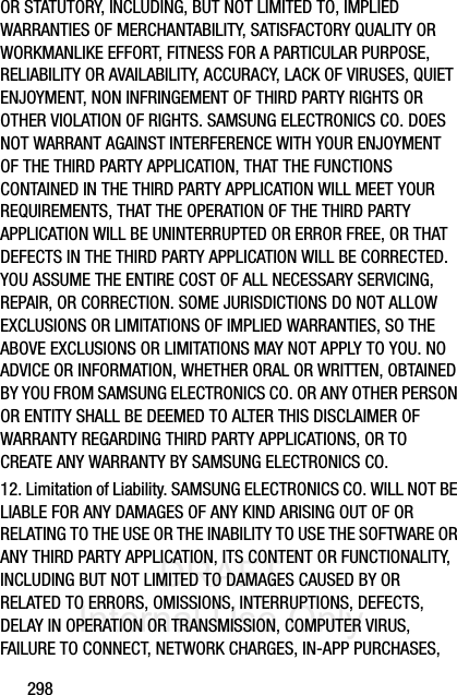 DRAFT Internal Use Only298OR STATUTORY, INCLUDING, BUT NOT LIMITED TO, IMPLIED WARRANTIES OF MERCHANTABILITY, SATISFACTORY QUALITY OR WORKMANLIKE EFFORT, FITNESS FOR A PARTICULAR PURPOSE, RELIABILITY OR AVAILABILITY, ACCURACY, LACK OF VIRUSES, QUIET ENJOYMENT, NON INFRINGEMENT OF THIRD PARTY RIGHTS OR OTHER VIOLATION OF RIGHTS. SAMSUNG ELECTRONICS CO. DOES NOT WARRANT AGAINST INTERFERENCE WITH YOUR ENJOYMENT OF THE THIRD PARTY APPLICATION, THAT THE FUNCTIONS CONTAINED IN THE THIRD PARTY APPLICATION WILL MEET YOUR REQUIREMENTS, THAT THE OPERATION OF THE THIRD PARTY APPLICATION WILL BE UNINTERRUPTED OR ERROR FREE, OR THAT DEFECTS IN THE THIRD PARTY APPLICATION WILL BE CORRECTED. YOU ASSUME THE ENTIRE COST OF ALL NECESSARY SERVICING, REPAIR, OR CORRECTION. SOME JURISDICTIONS DO NOT ALLOW EXCLUSIONS OR LIMITATIONS OF IMPLIED WARRANTIES, SO THE ABOVE EXCLUSIONS OR LIMITATIONS MAY NOT APPLY TO YOU. NO ADVICE OR INFORMATION, WHETHER ORAL OR WRITTEN, OBTAINED BY YOU FROM SAMSUNG ELECTRONICS CO. OR ANY OTHER PERSON OR ENTITY SHALL BE DEEMED TO ALTER THIS DISCLAIMER OF WARRANTY REGARDING THIRD PARTY APPLICATIONS, OR TO CREATE ANY WARRANTY BY SAMSUNG ELECTRONICS CO.12. Limitation of Liability. SAMSUNG ELECTRONICS CO. WILL NOT BE LIABLE FOR ANY DAMAGES OF ANY KIND ARISING OUT OF OR RELATING TO THE USE OR THE INABILITY TO USE THE SOFTWARE OR ANY THIRD PARTY APPLICATION, ITS CONTENT OR FUNCTIONALITY, INCLUDING BUT NOT LIMITED TO DAMAGES CAUSED BY OR RELATED TO ERRORS, OMISSIONS, INTERRUPTIONS, DEFECTS, DELAY IN OPERATION OR TRANSMISSION, COMPUTER VIRUS, FAILURE TO CONNECT, NETWORK CHARGES, IN-APP PURCHASES, 