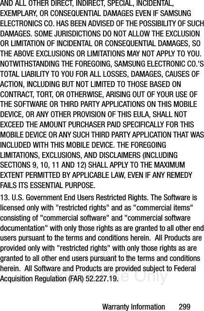 DRAFT Internal Use OnlyWarranty Information       299AND ALL OTHER DIRECT, INDIRECT, SPECIAL, INCIDENTAL, EXEMPLARY, OR CONSEQUENTIAL DAMAGES EVEN IF SAMSUNG ELECTRONICS CO. HAS BEEN ADVISED OF THE POSSIBILITY OF SUCH DAMAGES. SOME JURISDICTIONS DO NOT ALLOW THE EXCLUSION OR LIMITATION OF INCIDENTAL OR CONSEQUENTIAL DAMAGES, SO THE ABOVE EXCLUSIONS OR LIMITATIONS MAY NOT APPLY TO YOU. NOTWITHSTANDING THE FOREGOING, SAMSUNG ELECTRONIC CO.&apos;S TOTAL LIABILITY TO YOU FOR ALL LOSSES, DAMAGES, CAUSES OF ACTION, INCLUDING BUT NOT LIMITED TO THOSE BASED ON CONTRACT, TORT, OR OTHERWISE, ARISING OUT OF YOUR USE OF THE SOFTWARE OR THIRD PARTY APPLICATIONS ON THIS MOBILE DEVICE, OR ANY OTHER PROVISION OF THIS EULA, SHALL NOT EXCEED THE AMOUNT PURCHASER PAID SPECIFICALLY FOR THIS MOBILE DEVICE OR ANY SUCH THIRD PARTY APPLICATION THAT WAS INCLUDED WITH THIS MOBILE DEVICE. THE FOREGOING LIMITATIONS, EXCLUSIONS, AND DISCLAIMERS (INCLUDING SECTIONS 9, 10, 11 AND 12) SHALL APPLY TO THE MAXIMUM EXTENT PERMITTED BY APPLICABLE LAW, EVEN IF ANY REMEDY FAILS ITS ESSENTIAL PURPOSE.13. U.S. Government End Users Restricted Rights. The Software is licensed only with &quot;restricted rights&quot; and as &quot;commercial items&quot; consisting of &quot;commercial software&quot; and &quot;commercial software documentation&quot; with only those rights as are granted to all other end users pursuant to the terms and conditions herein.  All Products are provided only with &quot;restricted rights&quot; with only those rights as are granted to all other end users pursuant to the terms and conditions herein.  All Software and Products are provided subject to Federal Acquisition Regulation (FAR) 52.227.19.  