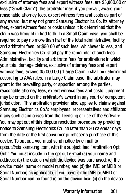 DRAFT Internal Use OnlyWarranty Information       301exclusive of attorney fees and expert witness fees, are $5,000.00 or less (&quot;Small Claim&quot;), the arbitrator may, if you prevail, award your reasonable attorney fees, expert witness fees and costs as part of any award, but may not grant Samsung Electronics Co. its attorney fees, expert witness fees or costs unless it is determined that the claim was brought in bad faith. In a Small Claim case, you shall be required to pay no more than half of the total administrative, facility and arbitrator fees, or $50.00 of such fees, whichever is less, and Samsung Electronics Co. shall pay the remainder of such fees. Administrative, facility and arbitrator fees for arbitrations in which your total damage claims, exclusive of attorney fees and expert witness fees, exceed $5,000.00 (&quot;Large Claim&quot;) shall be determined according to AAA rules. In a Large Claim case, the arbitrator may grant to the prevailing party, or apportion among the parties, reasonable attorney fees, expert witness fees and costs. Judgment may be entered on the arbitrator&apos;s award in any court of competent jurisdiction.  This arbitration provision also applies to claims against Samsung Electronics Co.&apos;s employees, representatives and affiliates if any such claim arises from the licensing or use of the Software.  You may opt out of this dispute resolution procedure by providing notice to Samsung Electronics Co. no later than 30 calendar days from the date of the first consumer purchaser&apos;s purchase of this device. To opt out, you must send notice by e-mail to optout@sta.samsung.com, with the subject line: &quot;Arbitration Opt Out.&quot; You must include in the opt out e-mail (a) your name and address; (b) the date on which the device was purchased; (c) the device model name or model number; and (d) the IMEI or MEID or Serial Number, as applicable, if you have it (the IMEI or MEID or Serial Number can be found (i) on the device box; (ii) on the device 